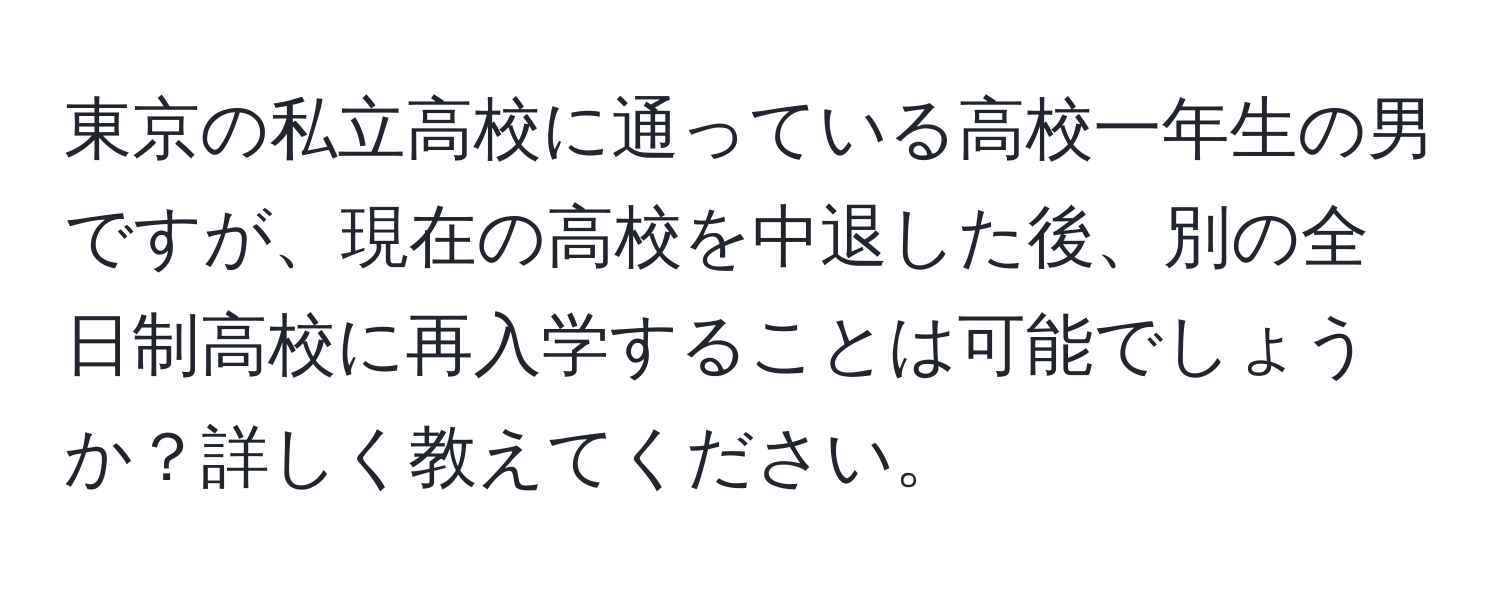 東京の私立高校に通っている高校一年生の男ですが、現在の高校を中退した後、別の全日制高校に再入学することは可能でしょうか？詳しく教えてください。