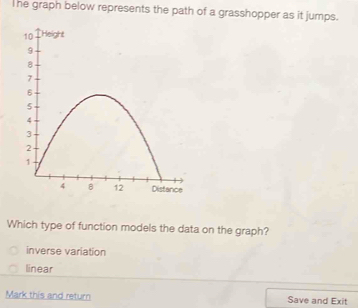 The graph below represents the path of a grasshopper as it jumps.
Which type of function models the data on the graph?
inverse variation
linear
Mark this and return Save and Exit