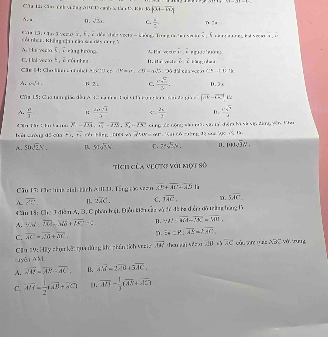 trung điểm đoạn XB th |A-B|=0
Câu 12: Cho hình vuỡng ABCD cạnh a, tâm O. Khi đó |overline OA-overline BO|
A. n. B. sqrt(2)a. C.  a/2 .
D. 2a.
Câu 13: Cho 3 vecto vector a,vector b,vector c đều khác vectơ - không. Trong đó hai vectoơ overset a aendarray b cùng hướng, hai vecto vector a.vector c
đối nhau. Khẳng định nào sau đây đúng ?
A. Hai vecto vector b vector c cùng hướng. B. Hai vecto overleftrightarrow b,overline c ngược hướng.
C. Hai vecto vector b,vector c đối nhau. D. Hai vecto vector b,vector c bằng nhau.
Câu 14: Cho hình chữ nhật ABCD có AB=a,AD=asqrt(3). Độ dài của vectơ vector CB-vector CD là:
A. asqrt(3). B. 2a. C.  asqrt(2)/3 . D. 3a.
Câu 15: Cho tam giác đều ABC cạnh a. Gọi G là trọng tâm. Khi đó giá trị |vector AB-vector GC| là:
A.  a/3 .  2asqrt(3)/3 . C.  2a/3 . D.  asqrt(3)/3 .
B.
Cầu 16: Cho ba lực vector F_1=vector MA,vector F_2=vector MB,vector F_3=vector MC cùng tác động vào một vật tại điểm M và vật đứng yên. Cho
biết cường độ của vector F_1,vector F_2 đều bằng 100N và □ MB=60°. Khi đó cường độ của lực vector F_3 là:
A. 50sqrt(2)N. B. 50sqrt(3)N. C. 25sqrt(3)N. D. 100sqrt(3)N.
tích củA VECTơ VớI một só
Câu 17: Cho hình bình hành ABCD. Tổng các vectơ vector AB+vector AC+vector AD là
A. overline AC. B. 2overline AC. C. 3overline AC. D. 5overline AC.
Câu 18: Cho 3 điểm A, B, C phân biệt. Diều kiện cần và đủ để ba điểm đó thẳng hàng là
A. VM : overline MA+overline MB+overline MC=0. B. ∀M : overline MA+overline MC=overline MB.
C. overline AC=overline AB+overline BC.
D. exists k∈ R:overline AB=koverline AC.
Câu 19: Hãy chọn kết quả đúng khi phân tích vectơ overline AM theo hai vécto overline AB và overline AC của tam giác ABC với trung
tuyến AM.
A. overline AM=overline AB+overline AC. B. overline AM=2overline AB+3overline AC.
C. overline AM= 1/2 (overline AB+overline AC) D. overline AM= 1/3 (overline AB+overline AC).