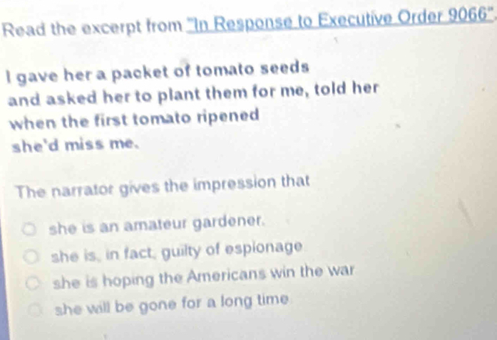 Read the excerpt from ''In Response to Executive Order 9066 ''.
I gave her a packet of tomato seeds
and asked her to plant them for me, told her
when the first tomato ripened 
she'd miss me.
The narrator gives the impression that
she is an amateur gardener.
she is, in fact, guilty of espionage
she is hoping the Americans win the war
she will be gone for a long time