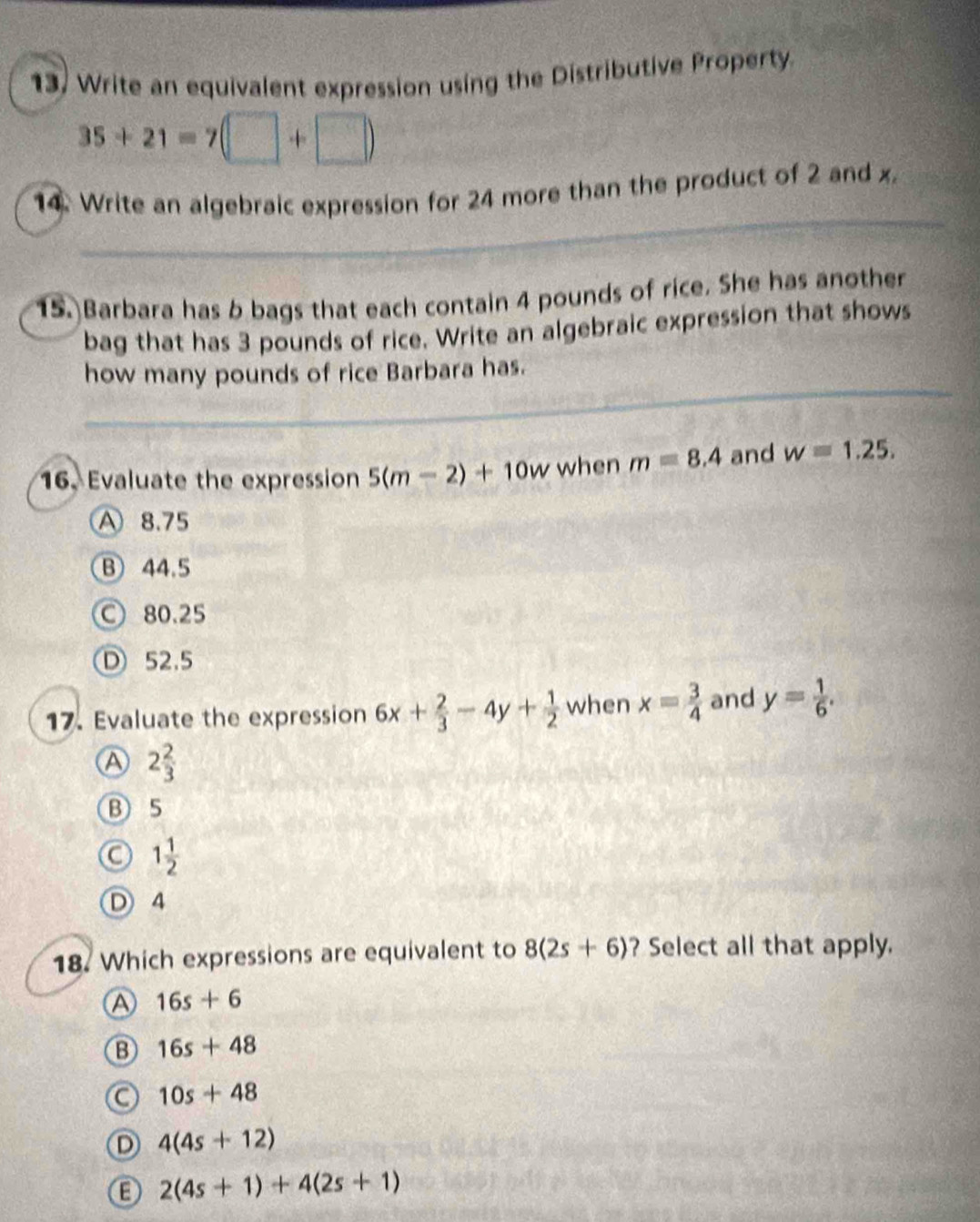 Write an equivalent expression using the Distributive Property
35+21=7
14. Write an algebraic expression for 24 more than the product of 2 and x.
15. Barbara has b bags that each contain 4 pounds of rice. She has another
bag that has 3 pounds of rice. Write an algebraic expression that shows
how many pounds of rice Barbara has.
16. Evaluate the expression 5(m-2)+10w when m=8.4 and w=1.25.
A 8.75
B 44.5
○ 80.25
D 52.5
17. Evaluate the expression 6x+ 2/3 -4y+ 1/2  when x= 3/4  and y= 1/6 .
A 2 2/3 
B 5
a 1 1/2 
4
18. Which expressions are equivalent to 8(2s+6) ? Select all that apply.
A 16s+6
B 16s+48
a 10s+48
D 4(4s+12)
2(4s+1)+4(2s+1)