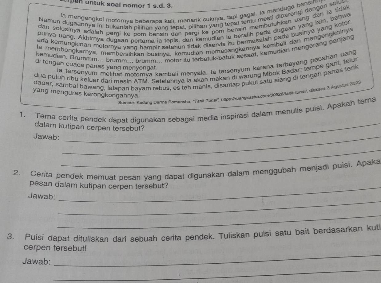 upen untuk soal nomor 1 s.d. 3.
la mengengkol motornya beberapa kali, menarik cuknya, tapi gagal. Ia menduga bensin
Namun dugaannya ini bukanlah pilihan yang tepat, pilihan yang tepat tentu mesti dibarengi dengan solus
dan solusinya adalah pergi ke pom bensin dan pergi ke pom bensin membutuhkan uang dan ia tidak 
punya uang. Akhirnya dugaan pertama ia tepis, dan kemudian ia beralih pada dugaan yang lain, bahwa
ada kemungkinan motornya yang hampir setahun tidak diservis itu bermasalah pada businya yang kotor.
la membongkarnya, membersihkan businya, kemudian memasangkannya kembali dan mengengkolnya
kemudian. Brummm... brumm... brumm... motor itu terbatuk-batuk sesaat, kemudian mengerang panjang
la tersenyum melihat motornya kembali menyala. Ia tersenyum karena terbayang pecahan uang
di tengah cuaca panas yang menyengat.
dua puluh ribu keluar dari mesin ATM. Setelahnya ia akan makan di warung Mbok Badar: tempe garit, telur
dadar, sambal bawang, lalapan bayam rebus, es teh manis, disantap pukul satu siang di tengah panas terik
yang menguras kerongkongannya.
Sumber: Kedung Darma Romansha, 'Tarík Tunai'', https://ruangsastra.com/30928/tarik-tunai/, diakses 3 Agustus 2023
_
1. Tema cerita pendek dapat digunakan sebagai media inspirasi dalam menulis puisi. Apakah tema
dalam kutipan cerpen tersebut?
Jawab:_
_
2. Cerita pendek memuat pesan yang dapat digunakan dalam menggubah menjadi puisi. Apaka
pesan dalam kutipan cerpen tersebut?
_
Jawab:
_
3. Puisi dapat dituliskan dari sebuah cerita pendek. Tuliskan puisi satu bait berdasarkan kuti
_
cerpen tersebut!
_
Jawab: