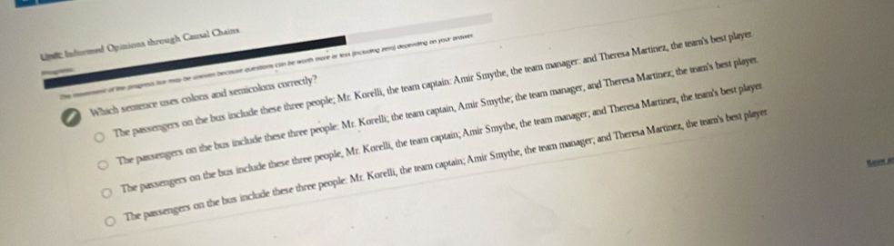 Informed Opinions through Causal Chains
he moement of the peognms hur may be uneven because questions con be worth more or texs fincluding zera) depending on your ardwe
The passengers on the bus include these three people; Mr. Korelli, the team captain: Amir Smythe, the team manager: and Theresa Martinez, the team's best player
a Which sentence uses colons and semicolons correctly?
The passengers on the bus include these three people: Mr. Korelli; the team captain, Amir Smythe; the team manager, and Theresa Martinez; the team's best player
The passengers on the bus include these three people, Mr. Korelli, the team captain; Amir Smythe, the team manager; and Theresa Martinez, the team's best playe
Seee a
The passengers on the bus include these three people: Mr. Korelli, the team captain; Amir Smythe, the team manager; and Theresa Martinez, the team's best playe