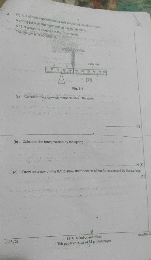 Fig. 6.1 shows a uniform meter rule pivoted at the 25 cm mark 
A spring pulls up the meter rule at the 45 cm mark. 
A 12 N weight is attached at the 70 cm mark 
The system is in equilibrium.
metre rulo
10 20 40 6p 70 90 106
Fig. 6.1 
(a) Calculate the clockwise moments about the pivot. 
_[2] 
(b) Calculate the force exerted by the spring. 
_N [3] 
(c) Draw an arrow on Fig 6.1 to show the direction of the force exerted by the spring. 
6888 /02 ESTA F4 End-of-Year Exam Nov/Dec 2 
This paper consists of 14 printed pages