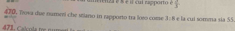 neienza é 8 é il cui rapporto é  3/3 . 
470. Trova due numeri che stiano in rapporto tra loro come 3:8 e la cui somma sia 55. 
471. Calcola tre numeri