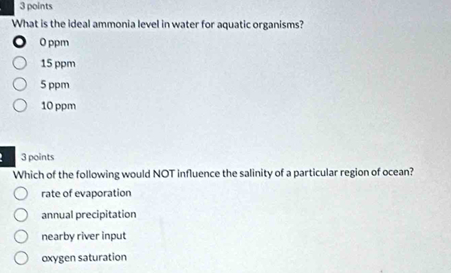 What is the ideal ammonia level in water for aquatic organisms?
o 0 ppm
15 ppm
5 ppm
10 ppm
3 points
Which of the following would NOT influence the salinity of a particular region of ocean?
rate of evaporation
annual precipitation
nearby river input
oxygen saturation