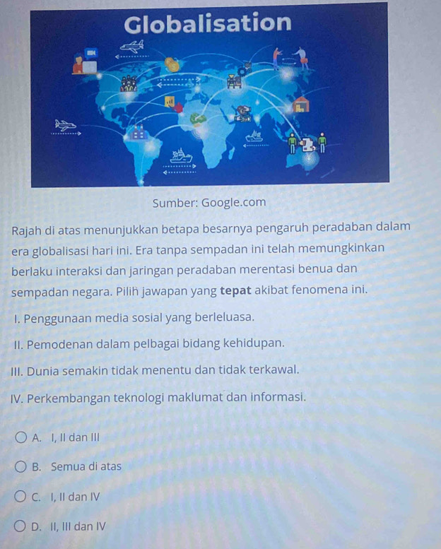 Rajah di atas menunjukkan betapa besarnya pengaruh peradaban dalam
era globalisasi hari ini. Era tanpa sempadan ini telah memungkinkan
berlaku interaksi dan jaringan peradaban merentasi benua dan
sempadan negara. Pilih jawapan yang tepat akibat fenomena ini.
I. Penggunaan media sosial yang berleluasa.
II. Pemodenan dalam pelbagai bidang kehidupan.
III. Dunia semakin tidak menentu dan tidak terkawal.
IV. Perkembangan teknologi maklumat dan informasi.
A. I, II dan III
B. Semua di atas
C. I, II dan IV
D. II, III dan IV