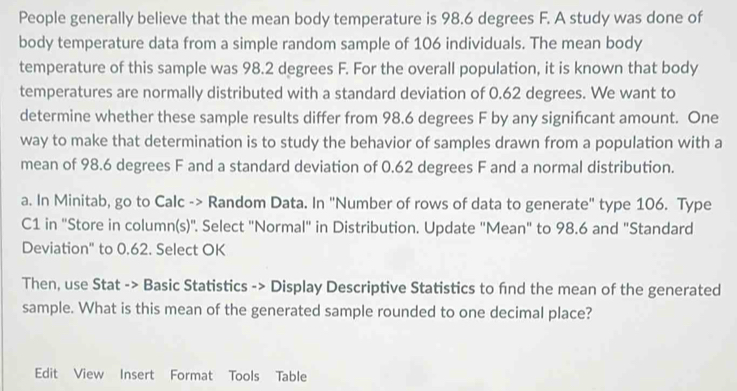 People generally believe that the mean body temperature is 98.6 degrees F. A study was done of 
body temperature data from a simple random sample of 106 individuals. The mean body 
temperature of this sample was 98.2 degrees F. For the overall population, it is known that body 
temperatures are normally distributed with a standard deviation of 0.62 degrees. We want to 
determine whether these sample results differ from 98.6 degrees F by any signifcant amount. One 
way to make that determination is to study the behavior of samples drawn from a population with a 
mean of 98.6 degrees F and a standard deviation of 0.62 degrees F and a normal distribution. 
a. In Minitab, go to Calc -> Random Data. In "Number of rows of data to generate" type 106. Type 
C1 in "Store in column(s)". Select "Normal" in Distribution. Update "Mean" to 98.6 and "Standard 
Deviation" to 0.62. Select OK 
Then, use Stat -> Basic Statistics -> Display Descriptive Statistics to fnd the mean of the generated 
sample. What is this mean of the generated sample rounded to one decimal place? 
Edit View Insert Format Tools Table