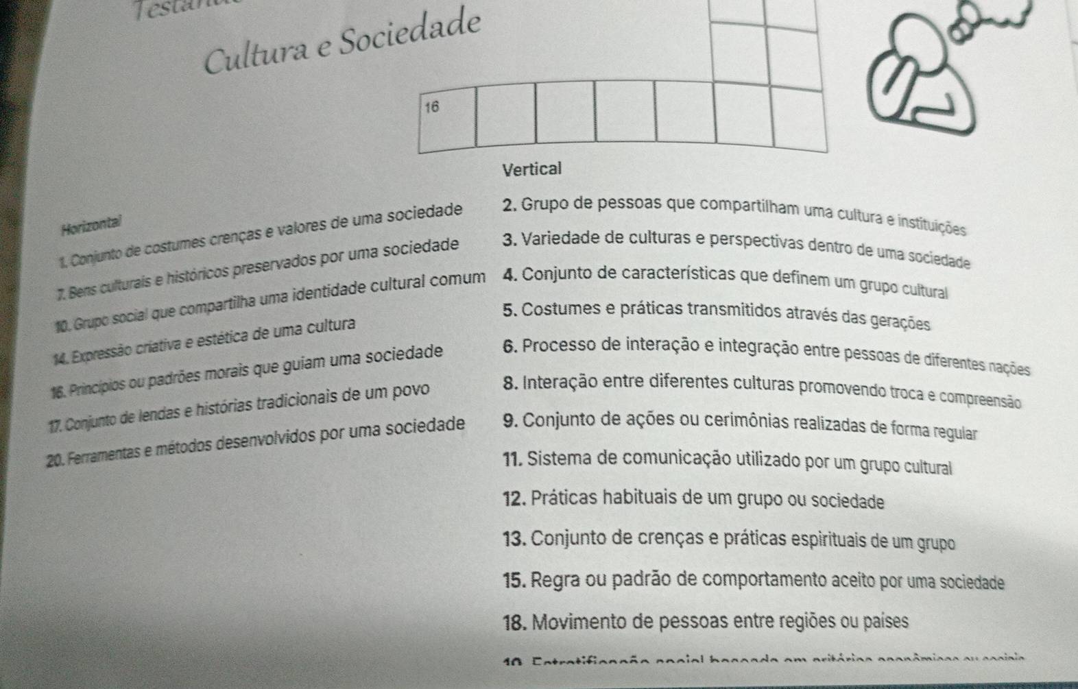 estar
Cultura e Sociedade
16
Vertical
Horizontal
1. Conjunto de costumes crenças e valores de uma sociedade 2. Grupo de pessoas que compartilham uma cultura e instituições
7. Bens culturaís e históricos preservados por uma sociedade 3. Variedade de culturas e perspectivas dentro de uma sociedade
10. Grupo social que compartilha uma identidade cultural comum 4. Conjunto de características que definem um grupo cultural
5. Costumes e práticas transmitidos através das gerações
14. Expressão criativa e estética de uma cultura
16. Princípios ou padrões morais que guiam uma sociedade 6. Processo de interação e integração entre pessoas de diferentes nações
17. Conjunto de lendas e histórias tradicionais de um povo
8. Interação entre diferentes culturas promovendo troca e compreensão
20. Ferramentas e métodos desenvolvidos por uma sociedade 9. Conjunto de ações ou cerimônias realizadas de forma regular
11. Sistema de comunicação utilizado por um grupo cultural
12. Práticas habituais de um grupo ou sociedade
13. Conjunto de crenças e práticas espirituais de um grupo
15. Regra ou padrão de comportamento aceito por uma sociedade
18. Movimento de pessoas entre regiões ou países
40