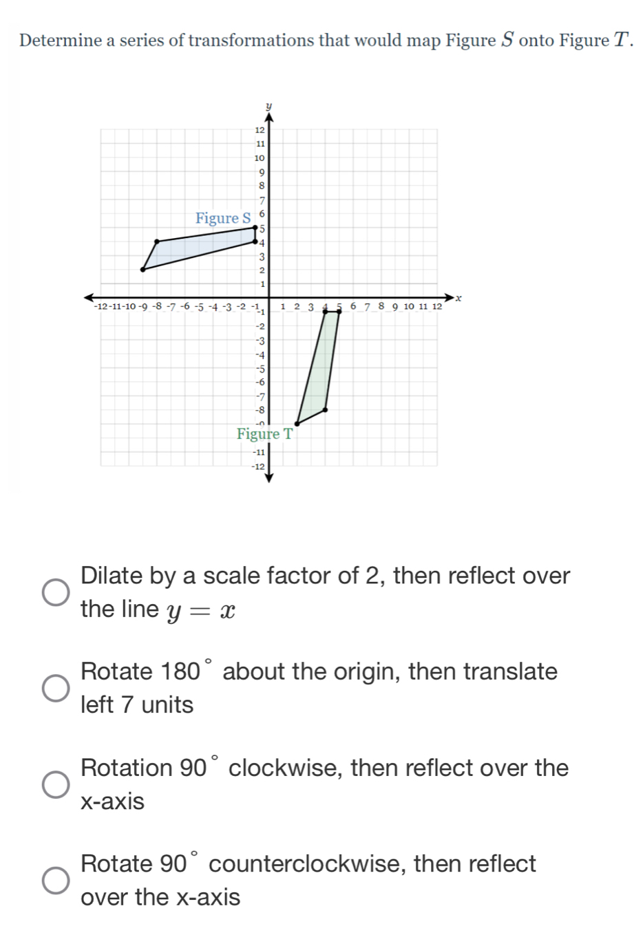 Determine a series of transformations that would map Figure S onto Figure T.
Dilate by a scale factor of 2, then reflect over
the line y=x
Rotate 180° about the origin, then translate
left 7 units
Rotation 90° clockwise, then reflect over the
x-axis
Rotate 90° counterclockwise, then reflect
over the x-axis