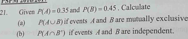 PSPM 2010/2017 
21. Given P(A)=0.35 and P(B)=0.45. Calculate 
(a) P(A∪ B) if events A and B are mutually exclusive 
(b) P(A∩ B') if events A and B are independent.