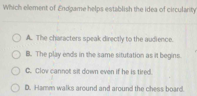 Which element of Endgame helps establish the idea of circularity
A. The characters speak directly to the audience.
B. The play ends in the same situtation as it begins.
C. Clov cannot sit down even if he is tired.
D. Hamm walks around and around the chess board.