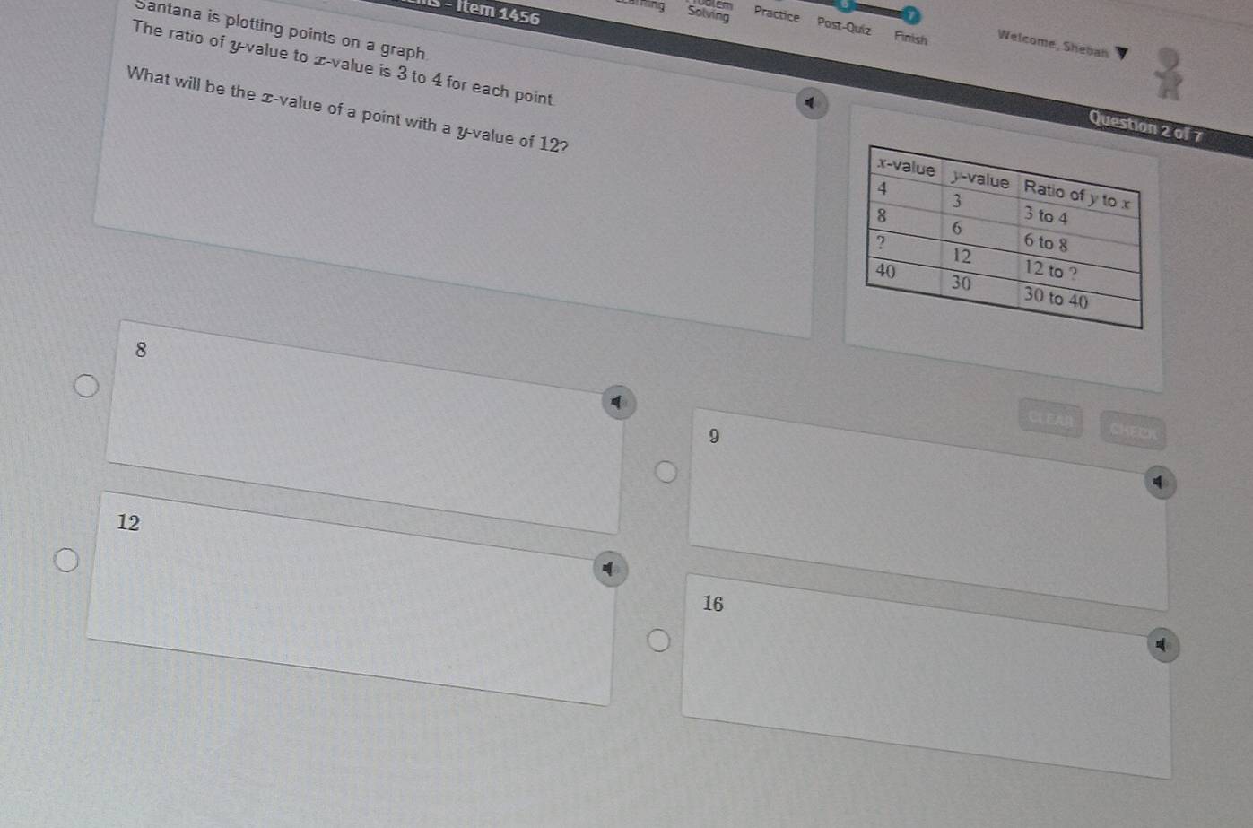 IS - Item 1456
Santana is plotting points on a graph
aming Solving Practice Post-Quiz Finish Welcome, Sheban
The ratio of y -value to x -value is 3 to 4 for each point 
What will be the x -value of a point with a y -value of 12?
Question 2 of 7
8
CLEAR CHECK
9
12
16