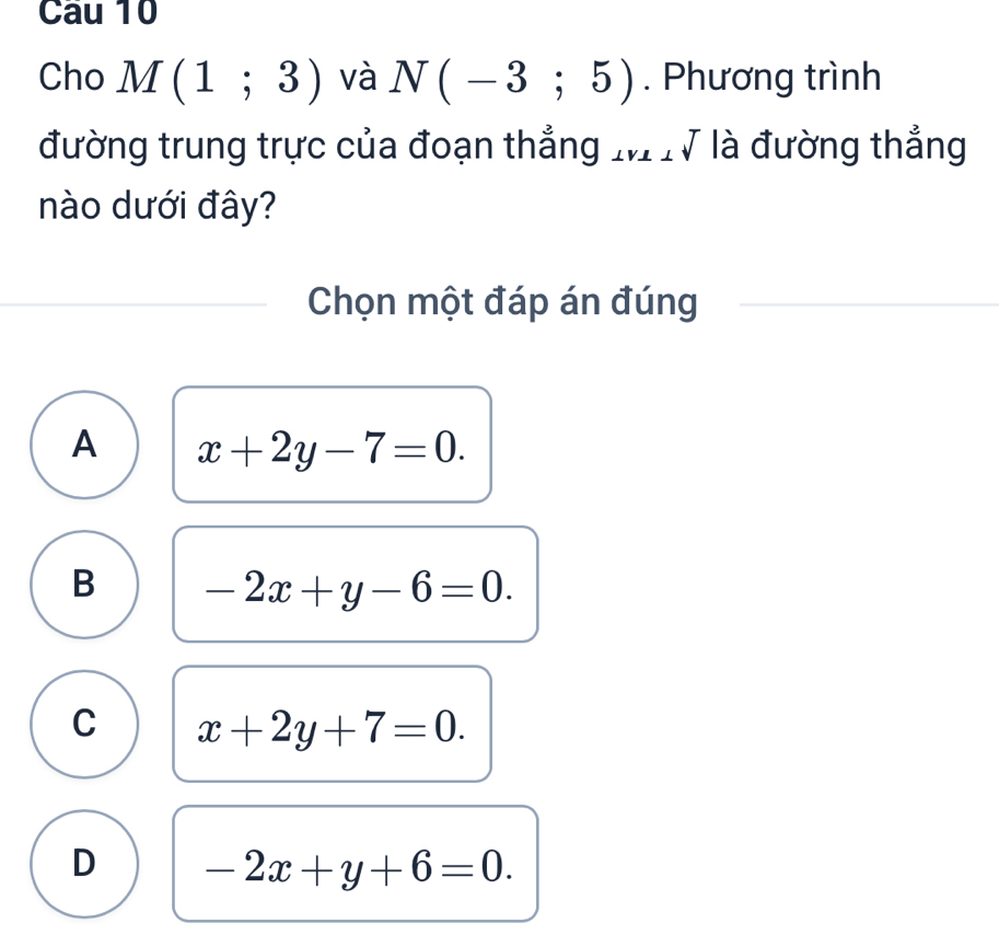 Cau 10
Cho M(1;3) và N(-3;5). Phương trình
đường trung trực của đoạn thẳng MTV là đường thẳng
nào dưới đây?
Chọn một đáp án đúng
A x+2y-7=0.
B -2x+y-6=0.
C x+2y+7=0.
D -2x+y+6=0.