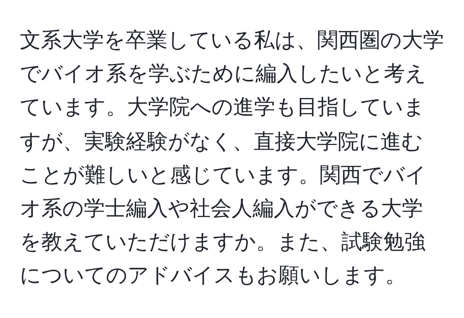 文系大学を卒業している私は、関西圏の大学でバイオ系を学ぶために編入したいと考えています。大学院への進学も目指していますが、実験経験がなく、直接大学院に進むことが難しいと感じています。関西でバイオ系の学士編入や社会人編入ができる大学を教えていただけますか。また、試験勉強についてのアドバイスもお願いします。