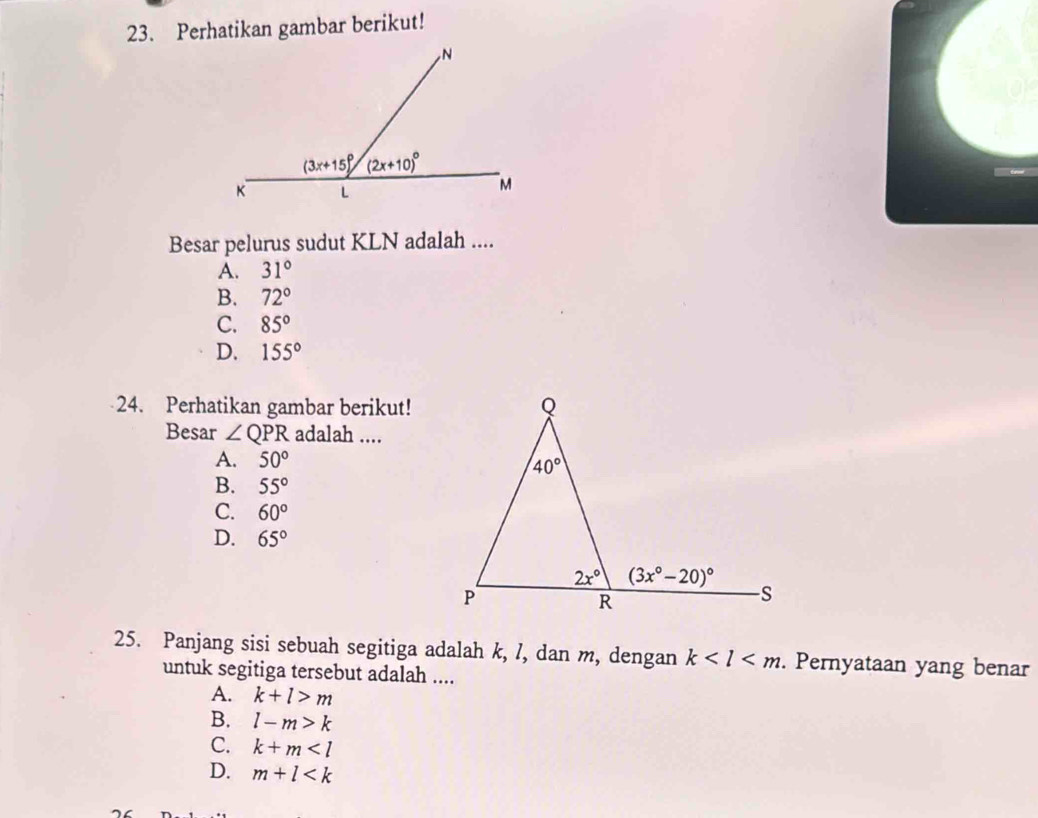 Perhatikan gambar berikut!
Besar pelurus sudut KLN adalah ....
A. 31°
B. 72°
C. 85°
D. 155°
24. Perhatikan gambar berikut!
Besar ∠ QPR adalah ....
A. 50°
B. 55°
C. 60°
D. 65°
25. Panjang sisi sebuah segitiga adalah k, /, dan m, dengan k . Pernyataan yang benar
untuk segitiga tersebut adalah ....
A. k+l>m
B. l-m>k
C. k+m
D. m+l