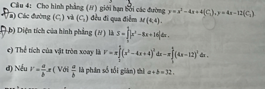 Cho hình phẳng (H) giới hạn bởi các đường y=x^2-4x+4(C_1), y=4x-12(C_2). 
a) Các đường (C_1) và (C_2) đều đi qua điểm M(4;4). 
b Diện tích của hình phẳng (#) là S=∈tlimits _3^(4|x^2)-8x+16|dx. 
c) Thể tích của vật tròn xoay là V=π ∈tlimits _2^(4(x^2)-4x+4)^2dx-π ∈tlimits _3^(4(4x-12)^2)dx. 
d) Nếu V= a/b π ( Với  a/b  là phân số tối giản) thì a+b=32.