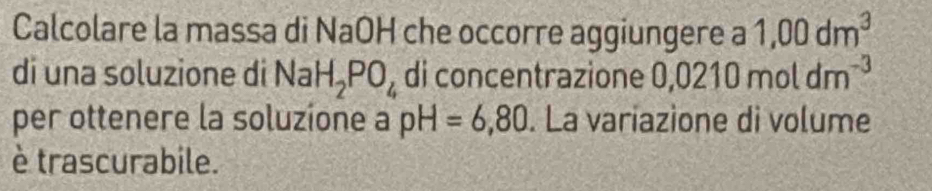 Calcolare la massa di NaOH che occorre aggiungere a 1,00dm^3
di una soluzione di Na H_2PO_4 di concentrazione 0 ,0210moldm^(-3)
per ottenere la soluzione a pH=6,80. La variazione di volume 
è trascurabile.