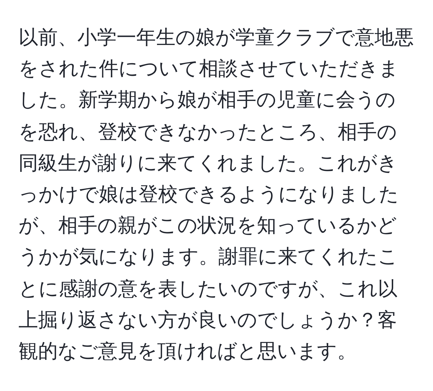 以前、小学一年生の娘が学童クラブで意地悪をされた件について相談させていただきました。新学期から娘が相手の児童に会うのを恐れ、登校できなかったところ、相手の同級生が謝りに来てくれました。これがきっかけで娘は登校できるようになりましたが、相手の親がこの状況を知っているかどうかが気になります。謝罪に来てくれたことに感謝の意を表したいのですが、これ以上掘り返さない方が良いのでしょうか？客観的なご意見を頂ければと思います。