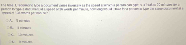 The time, t, required to type a document varies inversely as the speed at which a person can type, s. If it takes 20 minutes for a
person to type a document at a speed of 26 words per minute, how long would it take for a person to type the same document at a
speed of 104 words per minute?
A. 5 minutes
B. 4 minutes
C. 10 minutes
D. 9 minutes