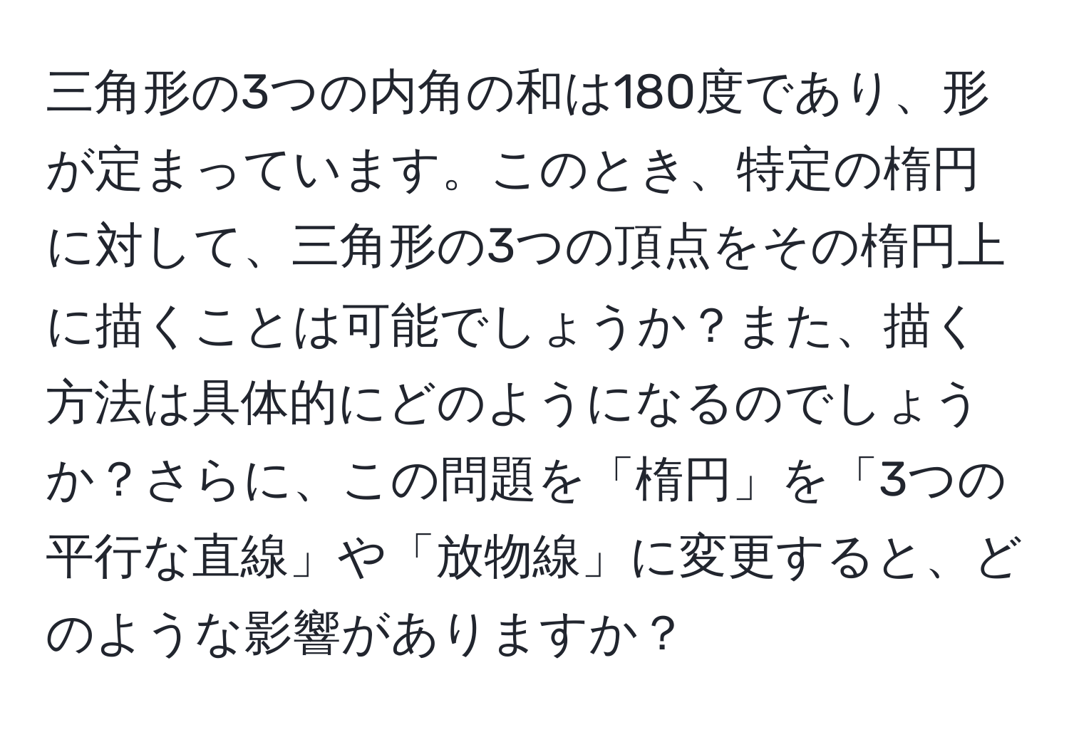 三角形の3つの内角の和は180度であり、形が定まっています。このとき、特定の楕円に対して、三角形の3つの頂点をその楕円上に描くことは可能でしょうか？また、描く方法は具体的にどのようになるのでしょうか？さらに、この問題を「楕円」を「3つの平行な直線」や「放物線」に変更すると、どのような影響がありますか？