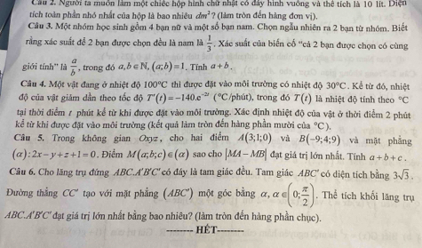 Cầu 2. Người ta muồn làm một chiếc hộp hình chữ nhật có đây hình vuồng và thể tích là 10 lit. Diệt
tích toàn phần nhó nhất của hộp là bao nhiêu dm^2 ? (làm tròn đến hàng đơn vị).
Câu 3. Một nhóm học sinh gồm 4 bạn nữ và một số bạn nam. Chọn ngẫu nhiên ra 2 bạn từ nhóm. Biết
rằng xác suất để 2 bạn được chọn đều là nam là  1/3  , Xác suất của biển cổ ''cả 2 bạn được chọn có cùng
giới tính'' là  a/b  , trong đó a,b∈ N,(a;b)=1. Tính a+b.
Câu 4. Một vật đang ở nhiệt độ 100°C thì được đặt vào môi trường có nhiệt độ 30°C. Kể từ đó, nhiệt
độ của vật giảm dần theo tốc độ T'(t)=-140.e^(-2t)(^circ C /phút), trong đó T(t) là nhiệt độ tính theo°C
tại thời điểm 1 phút kể từ khi được đặt vào môi trường. Xác định nhiệt độ của vật ở thời điểm 2 phút
kể từ khi được đặt vào môi trường (kết quả làm tròn đến hàng phần mười của°C).
Câu 5. Trong không gian Oxyz, cho hai điểm A(3;1;0) và B(-9;4;9) và mặt phẳng
(alpha ):2x-y+z+1=0. Điểm M(a;b;c)∈ (alpha ) sao cho |MA-MB| đạt giá trị lớn nhất. Tính a+b+c.
Câu 6. Cho lăng trụ đứng ABC.A'B'C' có đáy là tam giác đều. Tam giác ABC' có diện tích bằng 3sqrt(3).
Đường thẳng CC' tạo với mặt phẳng (ABC') một góc bằng alpha ,alpha ∈ (0; π /2 ) .. Thể tích khối lăng trụ
ABC.A'B'C' đạt giá trị lớn nhất bằng bao nhiêu? (làm tròn đến hàng phần chục).
_hét_