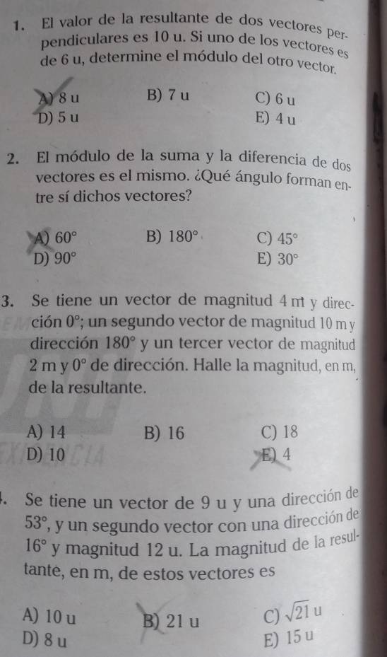 El valor de la resultante de dos vectores per-
pendiculares es 10 u. Si uno de los vectores es
de 6 u, determine el módulo del otro vector.
A) 8u B) 7 u C) 6 u
D) 5u E) 4 u
2. El módulo de la suma y la diferencia de dos
vectores es el mismo. ¿Qué ángulo forman en-
tre sí dichos vectores?
A) 60° B) 180° C) 45°
D) 90° E) 30°
3. Se tiene un vector de magnitud 4mt y direc-
ción 0°; un segundo vector de magnitud 10 m y
dirección 180° y un tercer vector de magnitud
2 m y 0° de dirección. Halle la magnitud, en m,
de la resultante.
A) 14 B) 16 C) 18
D) 10 E) 4
4. Se tiene un vector de 9 u y una dirección de
53° , y un segundo vector con una dirección de
16° y magnitud 12 u. La magnitud de la resul-
tante, en m, de estos vectores es
A) 10u B) 21 u C) sqrt(21)u
D) 8u E) 15 u