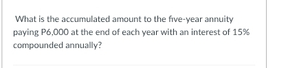 What is the accumulated amount to the five-year annuity 
paying P6,000 at the end of each year with an interest of 15%
compounded annually?