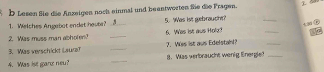 Lesen Sie die Anzeigen noch einmal und beantworten Sie die Fragen. 
1. Welches Angebot endet heute? _B__. 5. Was ist gebraucht? 
_ 
1. 30 G 
_ 
2. Was muss man abholen? _6. Was ist aus Holz? 
_ 
a 
3. Was verschickt Laura? _7. Was ist aus Edelstahl? 
4. Was ist ganz neu? _8. Was verbraucht wenig Energie?_