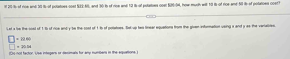 If 20 lb of rice and 30 Ib of potatoes cost $22.60, and 30 Ib of rice and 12 lb of potatoes cost $20.04, how much will 10 Ib of rice and 50 Ib of potatoes cost? 
Let x be the cost of 1 lb of rice and y be the cost of 1 lb of potatoes. Set up two linear equations from the given information using x and y as the variables.
□ =22.60
□ =20.04
(Do not factor. Use integers or decimals for any numbers in the equations.)