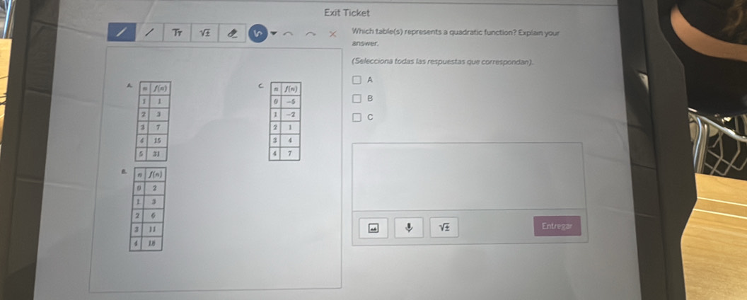 Exit Ticket 
/ Tr Which table(s) represents a quadratic function? Explain your 
answer. 
(Selecciona todas las respuestas que correspondan). 
A 
C 
A B 
C 


B. 
Entregar