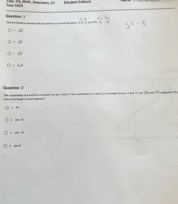 Title: HS_Math_Geometry_Q1 [Student Edition] name._
Test 2425
Question: 1
Find the distance between the two points on a coordinate plane. A(5,1) and B(-3,-3)
A. beginarrayr 4encloselongdiv 5endarray . beginarrayr 4encloselongdiv 3endarray
c beginarrayr 2encloselongdiv 2endarray
D 2sqrt(3)
Question: 2
The coordinates of A and B on a number line are -7 and 9. The coordinates of C and D on a number line are -4 and 12. Are overline AB and overline CD congruent? If y
what it the length of each segment?
A. No
B. yes; 16
c. yes; -16
D. yes; 8