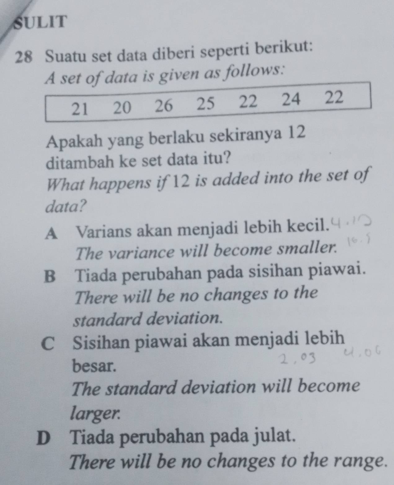 sULIt
28 Suatu set data diberi seperti berikut:
is given as follows:
Apakah yang berlaku sekiranya 12
ditambah ke set data itu?
What happens if 12 is added into the set of
data?
A Varians akan menjadi lebih kecil.
The variance will become smaller.
B Tiada perubahan pada sisihan piawai.
There will be no changes to the
standard deviation.
C Sisihan piawai akan menjadi lebih
besar.
The standard deviation will become
larger.
D Tiada perubahan pada julat.
There will be no changes to the range.