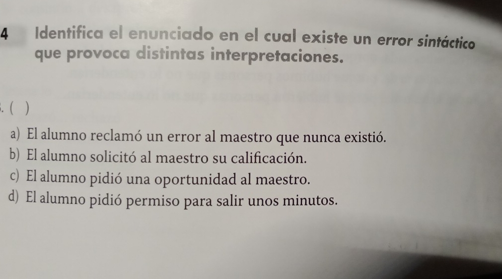 Identifica el enunciado en el cual existe un error sintáctico
que provoca distintas interpretaciones.
.( )
a) El alumno reclamó un error al maestro que nunca existió.
b) El alumno solicitó al maestro su calificación.
c) El alumno pidió una oportunidad al maestro.
d) El alumno pidió permiso para salir unos minutos.