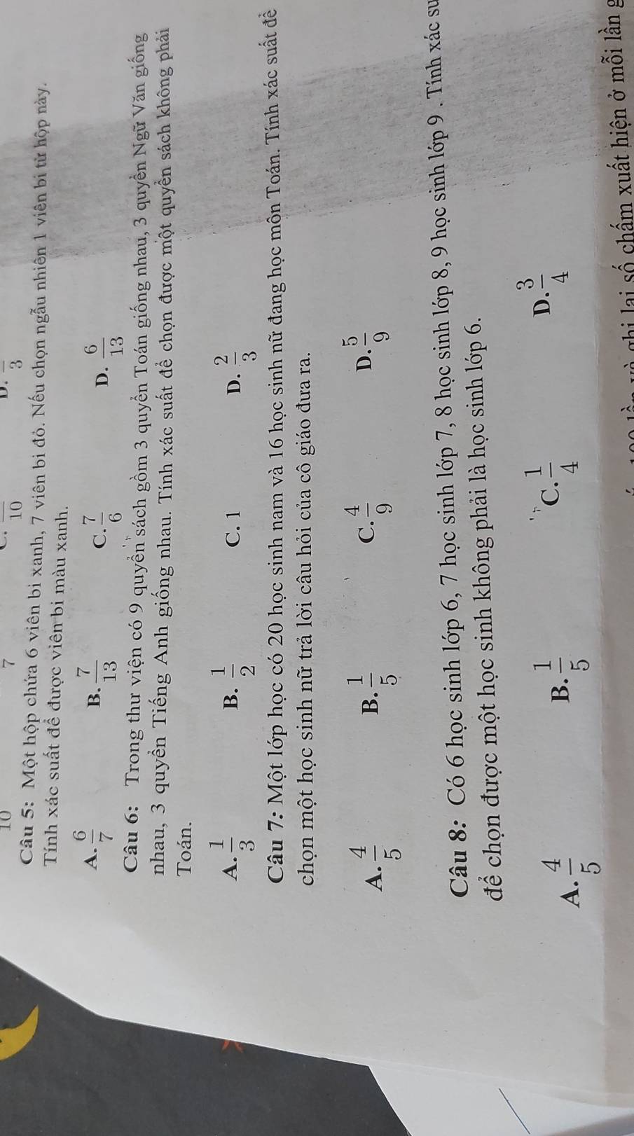 10
7
D.
C overline 10 overline 3
Câu 5: Một hộp chứa 6 viên bi xanh, 7 viên bi đỏ. Nếu chọn ngẫu nhiên 1 viên bi từ hộp này.
Tính xác suất để được viên bi màu xanh.
A.  6/7   7/13  C.  7/6 
B.
D.  6/13 
Câu 6: Trong thư viện có 9 quyền sách gồm 3 quyền Toán giống nhau, 3 quyền Ngữ Văn giống
nhau, 3 quyền Tiếng Anh giống nhau. Tính xác suất để chọn được một quyền sách không phải
Toán.
A.  1/3   1/2  C. 1 D.  2/3 
B.
Câu 7: Một lớp học có 20 học sinh nam và 16 học sinh nữ đang học môn Toán. Tính xác suất đề
chọn một học sinh nữ trả lời câu hỏi của cô giáo đưa ra.
A.  4/5   1/5   4/9   5/9 
B.
C.
D.
Câu 8: Có 6 học sinh lớp 6, 7 học sinh lớp 7, 8 học sinh lớp 8, 9 học sinh lớp 9 . Tính xác sư
để chọn được một học sinh không phải là học sinh lớp 6.
A.  4/5 
B.  1/5 
C.  1/4 
 3/4 
D.
ghi lại số chấm xuất hiện ở mỗi lần g