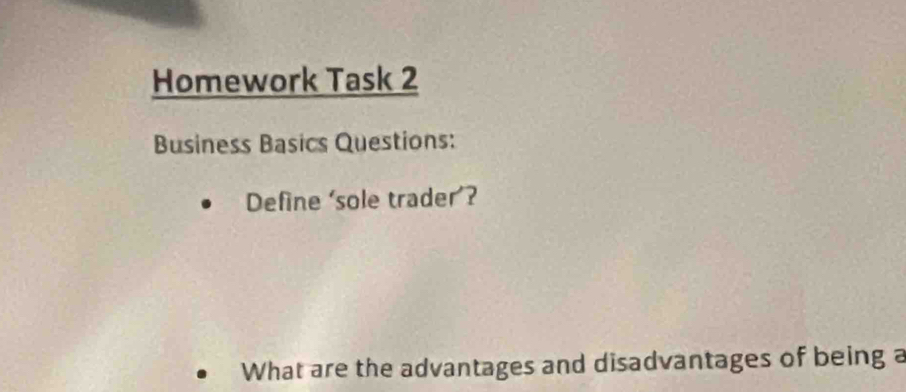 Homework Task 2 
Business Basics Questions: 
Define 'sole trader’? 
What are the advantages and disadvantages of being a