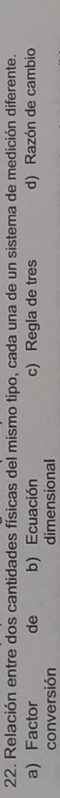 Relación entre dos cantidades físicas del mismo tipo, cada una de un sistema de medición diferente.
a) Factor de b) Ecuación c) Regla de tres d) Razón de cambio
conversión dimensional