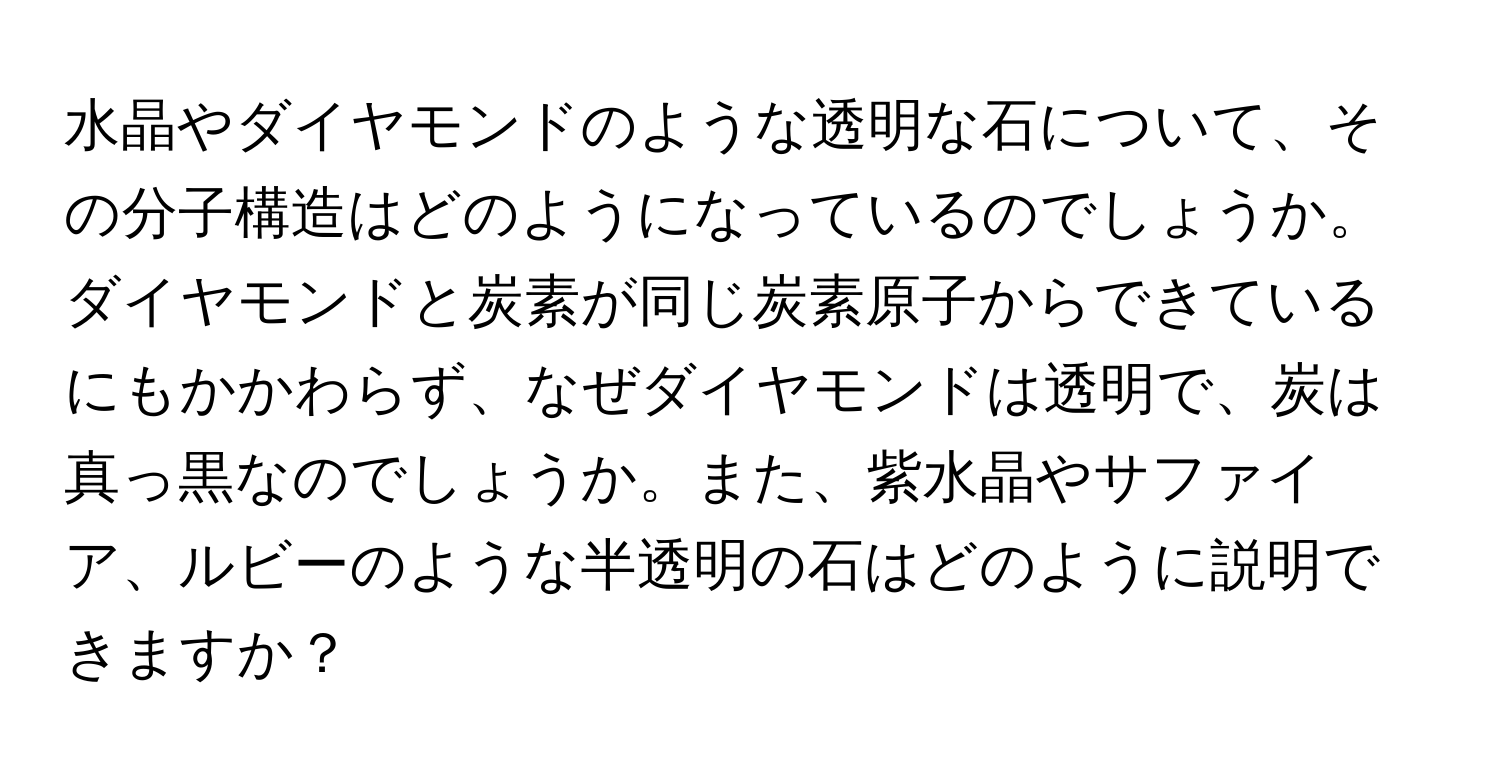 水晶やダイヤモンドのような透明な石について、その分子構造はどのようになっているのでしょうか。ダイヤモンドと炭素が同じ炭素原子からできているにもかかわらず、なぜダイヤモンドは透明で、炭は真っ黒なのでしょうか。また、紫水晶やサファイア、ルビーのような半透明の石はどのように説明できますか？