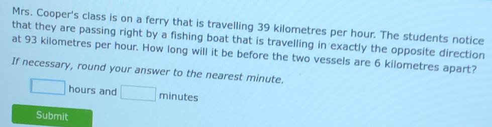 Mrs. Cooper's class is on a ferry that is travelling 39 kilometres per hour. The students notice 
that they are passing right by a fishing boat that is travelling in exactly the opposite direction 
at 93 kilometres per hour. How long will it be before the two vessels are 6 kilometres apart? 
If necessary, round your answer to the nearest minute.
□ hours and □ minutes
Submit