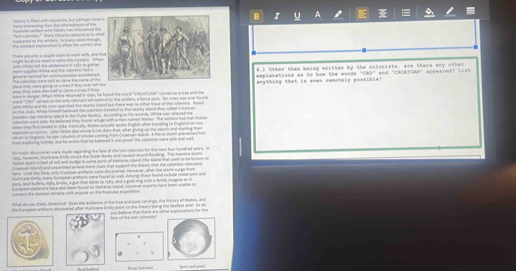 Hislory is filled with mysteries, but perhaps nomeB I U A
more interesting than the whereabouts of the
Roanoke settler, who histary his nicuamed th
''st cofonists.''' Marw theories sbrund as to wh
happened to the settlers. In many cases though
the simplest explanation is often the correct one
There are only a couple clues to work with, and  H
might be all we need to solve this mystery. Whe
Jöhn White left the settlement in 1987 to gather
general method for communication established .4.) Other than being written by the colonists, are there any other
more subcrlies White and the colonists had a
The colonists were told to carve the name of theexplanations as to how the words "CRO" and "CROATOAN" appeared? List
place they were going on a tree if they ever left theanything that is even remotely possible!
area; they were also sold to carve a cross if they 
were in danger. When Whise returned in 1599, he found the word ''CRCATCAN'' carved on a tree and the
ward '''CIO''' carved on the only remnant left behind by the settlers, a fencegost. No cross was ever found
John White and his crew searched the nearby island but there was no other orace of the colonists. Based
on the clues. White himself believed the colonivts sriveled to the nearby island they called Croatoan
(modern day Hatteras Island in the Ouber Banks). According to his reconds, White was relieved the
colonists were safe. He bellieyed they found refuge with a man ramed Mateo. The settlers had met Mabeo
when thkey first landed in 1984. Ironically, Mateo actually spoke English after traveling to England on two
separate occasions. John White also wrote in his diary that, after giving up the search and starting thei
return to England, he saw columns of smoke coming from Croatoan Island. A fience sorm prevented him
from exploring further, but he wrote that he believed it was proof the colonists were safe and well.
No major discoveries were made regarding the fate of the lost colonists for the next four hundred years. In
1991, however, Hurricane Emily struck the Outer Banks and caused record flooding. This massive stom
ripped apart to feet of sail and sludge in some parts of Hutteras Island (the island that used to be known as
Croatsan island) and unearthed several more clues that support the theory that the colonists rellocated
here. Ustil this time, only Crousean artifacts were discovered. However, after the storm surge from
Hurricane Emily, many European artifacts were found as well, Among those found include metal pots and
pans, lead bulless, rails, bricks, a gun that dates to 1583, and a gold ring with a family insigsia on it
European skeletons have also beem found on hacseras Island, however experts have been unable to
connect the skeletal remains with anyone on the Roanoke expedition.
What do you think, detective! Does the evidence of the tree and post carvings, the history of Mateo, and
the European artifacts discovered after Hurricane Emily point to this theory being the likeliest one? Or do
you believe shat there are other explanations for the
late of the lost colonists?
(rad bullcts) ④eass button) (pots and pam)