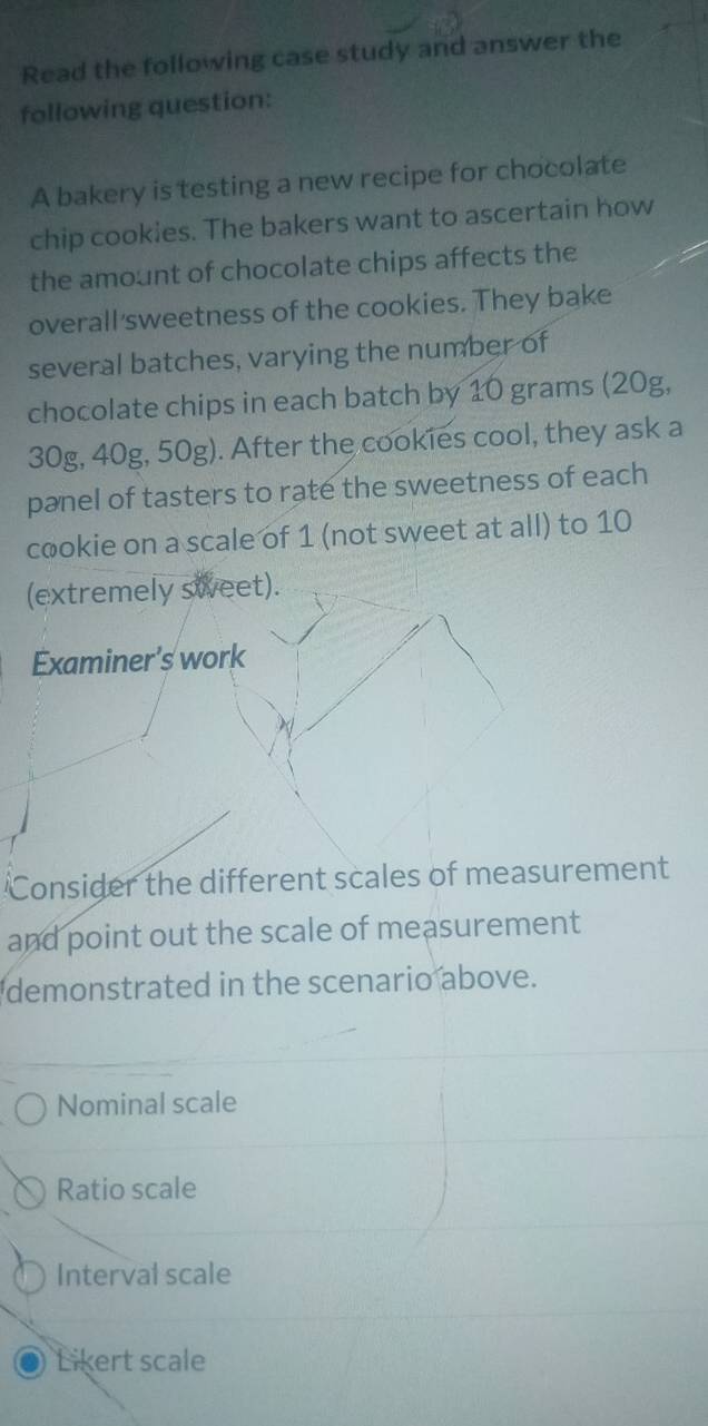 Read the following case study and answer the
following question:
A bakery is testing a new recipe for chocolate
chip cookies. The bakers want to ascertain how
the amount of chocolate chips affects the
overall'sweetness of the cookies. They bake
several batches, varying the number of
chocolate chips in each batch by 10 grams (20g,
30g, 40g, 50g). After the cookies cool, they ask a
panel of tasters to rate the sweetness of each
cookie on a scale of 1 (not sweet at all) to 10
(extremely sweet).
Examiner's work
Consider the different scales of measurement
and point out the scale of measurement
demonstrated in the scenario above.
Nominal scale
Ratio scale
Interval scale
Likert scale