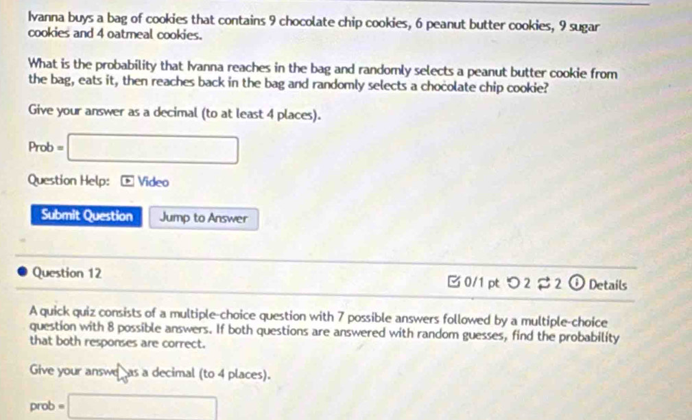 Ivanna buys a bag of cookies that contains 9 chocolate chip cookies, 6 peanut butter cookies, 9 sugar 
cookies and 4 oatmeal cookies. 
What is the probability that Ivanna reaches in the bag and randomly selects a peanut butter cookie from 
the bag, eats it, then reaches back in the bag and randomly selects a chocolate chip cookie? 
Give your answer as a decimal (to at least 4 places). 
Prot =□ 
Question Help: Video 
Submit Question Jump to Answer 
Question 12 B0/1 pt つ 2 2 o Details 
A quick quiz consists of a multiple-choice question with 7 possible answers followed by a multiple-choice 
question with 8 possible answers. If both questions are answered with random guesses, find the probability 
that both responses are correct. 
Give your answe as a decimal (to 4 places). 
prob =□