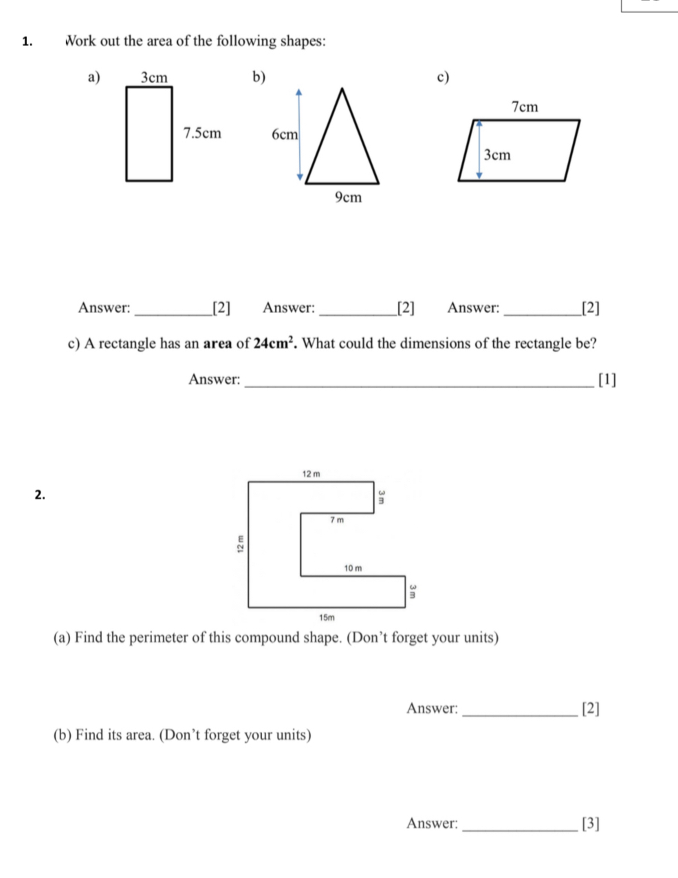 Work out the area of the following shapes: 
a)b)c) 

Answer:_ [2] Answer: _[2] Answer:_ [2] 
c) A rectangle has an area of 24cm^2. What could the dimensions of the rectangle be? 
Answer: _[1] 
2. 
(a) Find the perimeter of this compound shape. (Don’t forget your units) 
Answer:_ [2] 
(b) Find its area. (Don’t forget your units) 
Answer:_ [3]