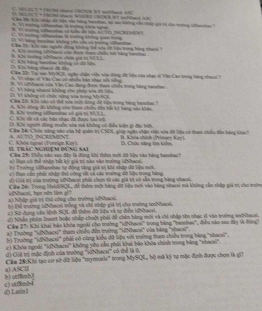 C. SELECE * FRON nhacsi ORDER BY unNhacsi ASC
D. SELECT * FROM abacsé WHERE ORDER BY 1Ncsí ASC
Cáa 20: Khi nhập dữ liệu vào bảng bannhac, ti sao không cản nhập giá trị cho trường iBamhac '
A. VI trường ABamhạc là trường khóa ngrại.
B. VI tường iBannbac có kiểu đữ liệu AUTO_INCREMENT.
C. VI trường silBannhac là trường không quan trọng
D. VI bằng bannhac không yêu củu có trường iBannhac .
Câu 21: Khi nào người dùng không thể xóa dữ liệa trong bảng nhạcsi ?
A. Khi trường idNhaesi còn được tham chiếu bởi bảng bannhac .
B. Khi trường idNhacsi chứa giả trị NULL.
C. Khi bảng bannhạc không có dữ liệu.
D. Khí bằng nhạcsi đã đây.
Câu 22: Tại sao MySQL ngàn chặn việc xóa dòng dữ liệu của nhạc sĩ Văn Cao trong bảng nhacsi ?
A. VI nhạc sĩ Văn Cao có nhiều bản nhạc nổi tiếng.
B. VI jdNhacsi của Văn Cao đang được tham chiều trong băng bannhac .
C. VI bảng nhạcsi không cho phép xóa dữ liện.
D. VI không có chức năng xóa trong MySQL
Câu 23: Khi nào có thể xóa một dòng dữ liệu trong bảng bannhac ?
A. Khi dông đồ không còn tham chiếu đến bắt kỳ bảng nào khác.
B. Khỉ trường idBannhac có giả trị NULL.
C. Khi tấ cã các bản nhạc đã được lưu tữ.
D. Khi người dùng muồn xóa mã không có điều kiện gì đặc biệt
Câu 24: Chức năng nào của hệ quản trị CSDL giúp ngăn chặn việc xóa dữ liệu có tham chiếu đến bảng khác?
A. AUTÓ INCREMENT.  B. Khóa chính (Primary Key).
C. Khóa ngoại (Foreign Key).  D. Chức năng tìm kiểm.
II. Trác nghiệm đỨng sai
Câu 25: Điều nào sau đây là đăng khi thêm mới dữ liệu vào bảng bannhac?
a) Bạn có thể nhập bắt kỷ giá trị nào vào trường idNhacsi.
b) Trường idBannhac tự động tăng giá tị khi nhập dữ liệu mới.
c) Bạn cần phải nhập thủ công tắt cả các trường dữ liệu trong bảng.
d) Giả trị của trường idNhacsi phải chọn từ các giá trị có sẵn trong bảng nhacsi.
Câu 26: Trong HeidiSQL, đễ thêm một hàng dữ liệu môi vào bảng nhacsi mà không cần nhập giả trị cho trườn
idNhacsi, bạn nên làm gi?
a) Nhập giá trị thủ công cho trường idNhacsi.
b) Để trường idNhacsi trồng và chỉ nhập giá trị cho trường tenNhacsi.
c) Sử dụng câu lệnh SQL đễ thêm dữ liệu và tự điễn idNhacsi.
d) Nhần phim Insert hoặc nhấp chuột phải đễ chèn hàng mới và chi nhập tên nhạc sĩ vào trường tenNhacsi.
Câu 27: Khi khai báo khóa ngoài cho trường "idNhacsi" trong bảng "bannhac", điều nào sau đây là đùng?
a) Trường "idNhacsi" tham chiếu đến trường "idNhacsi" của bảng "nhacsi".
b) Trường "idNhacsi" phải có cùng kiểu dữ liệu với trường tham chiếu trong bảng "nhacsi".
c) Khóa ngoài "idNhacsi" không yêu cầu phải khai báo khóa chính trong bảng "nhacsi".
d) Giá trị mặc định của trường "idNhacsi" có thể là 0.
Câu 28:Khi tạo cơ sở dữ liệu "mymusic" trong MySQL, bộ mã ky^3 tự mặc định được chọn là gi?
a) ASCII
b) utf8mb3
c) utf8mb4
d) Latin I