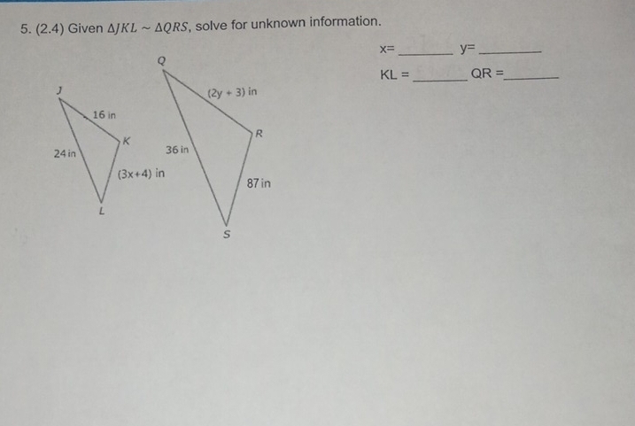 (2.4) Given △ JKLsim △ QRS , solve for unknown information.
x= _ y= _
KL= _ QR= _