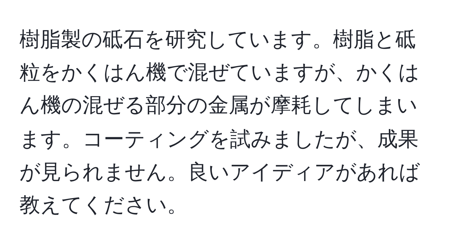 樹脂製の砥石を研究しています。樹脂と砥粒をかくはん機で混ぜていますが、かくはん機の混ぜる部分の金属が摩耗してしまいます。コーティングを試みましたが、成果が見られません。良いアイディアがあれば教えてください。