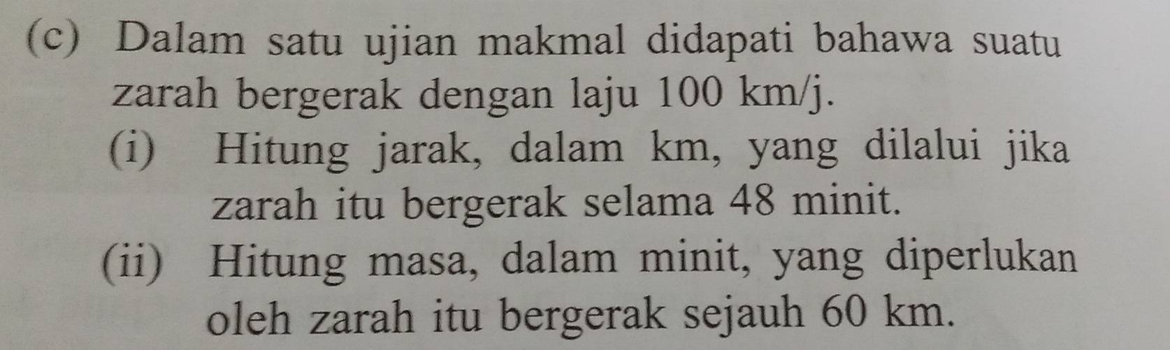 Dalam satu ujian makmal didapati bahawa suatu 
zarah bergerak dengan laju 100 km/j. 
(i) Hitung jarak, dalam km, yang dilalui jika 
zarah itu bergerak selama 48 minit. 
(ii) Hitung masa, dalam minit, yang diperlukan 
oleh zarah itu bergerak sejauh 60 km.