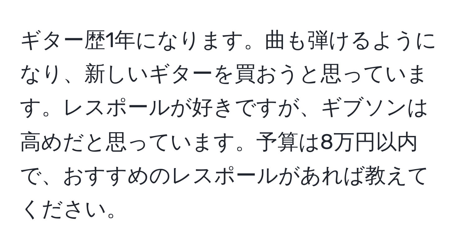 ギター歴1年になります。曲も弾けるようになり、新しいギターを買おうと思っています。レスポールが好きですが、ギブソンは高めだと思っています。予算は8万円以内で、おすすめのレスポールがあれば教えてください。