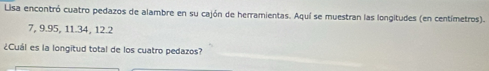 Lisa encontró cuatro pedazos de alambre en su cajón de herramientas. Aquí se muestran las longitudes (en centímetros).
7, 9.95, 11.34, 12.2
¿Cuál es la longitud total de los cuatro pedazos?