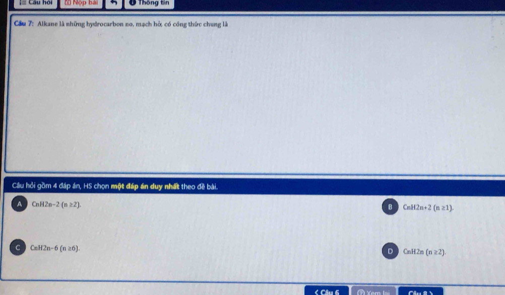 == Câu hỏi * Nộp bài O Thống tin
Cầu 7: Alkane là những hydrocarbon no, mạch hở, có công thức chung là
Câu hỏi gồm 4 đáp án, HS chọn một đáp án duy nhất theo đề bài.
A CnH2n-2(n≥ 2).
B CnH2n+2(n≥ 1).
C CnH2n-6(n≥ 6).
D CnH2n(n≥ 2). 
Câu 6 Câu